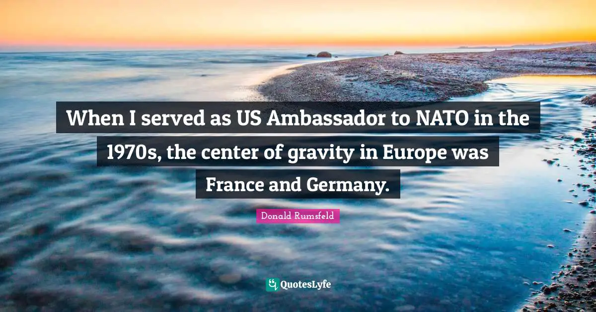 When I served as US Ambassador to NATO in the 1970s, the center of gravity in Europe was France and Germany.
