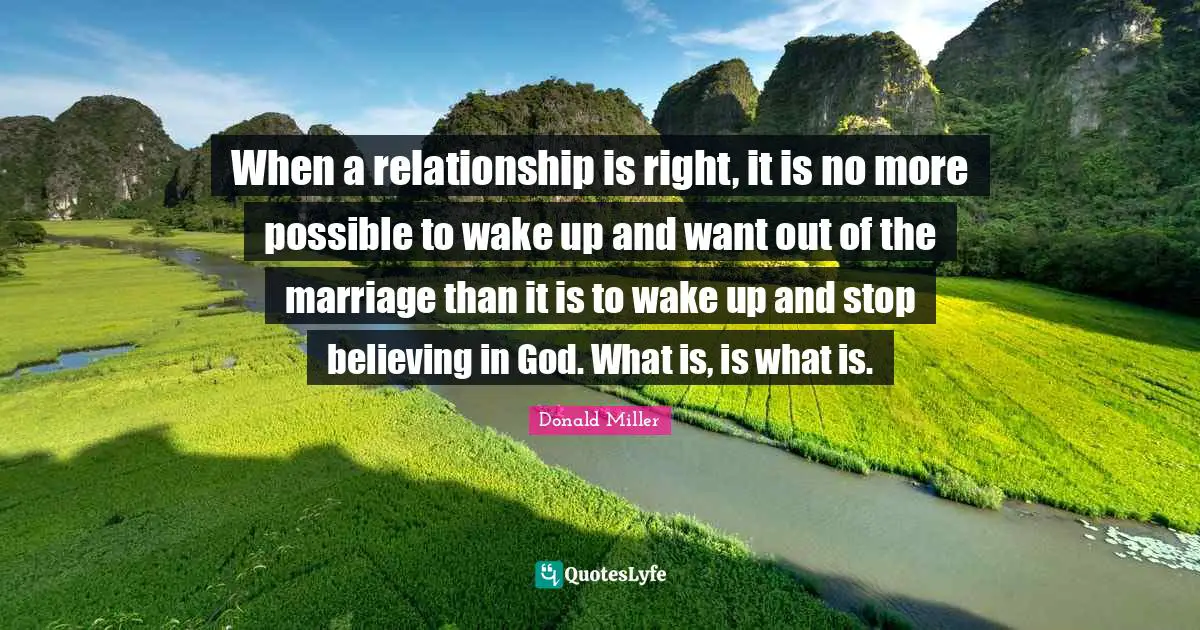 When a relationship is right, it is no more possible to wake up and want out of the marriage than it is to wake up and stop believing in God. What is, is what is.