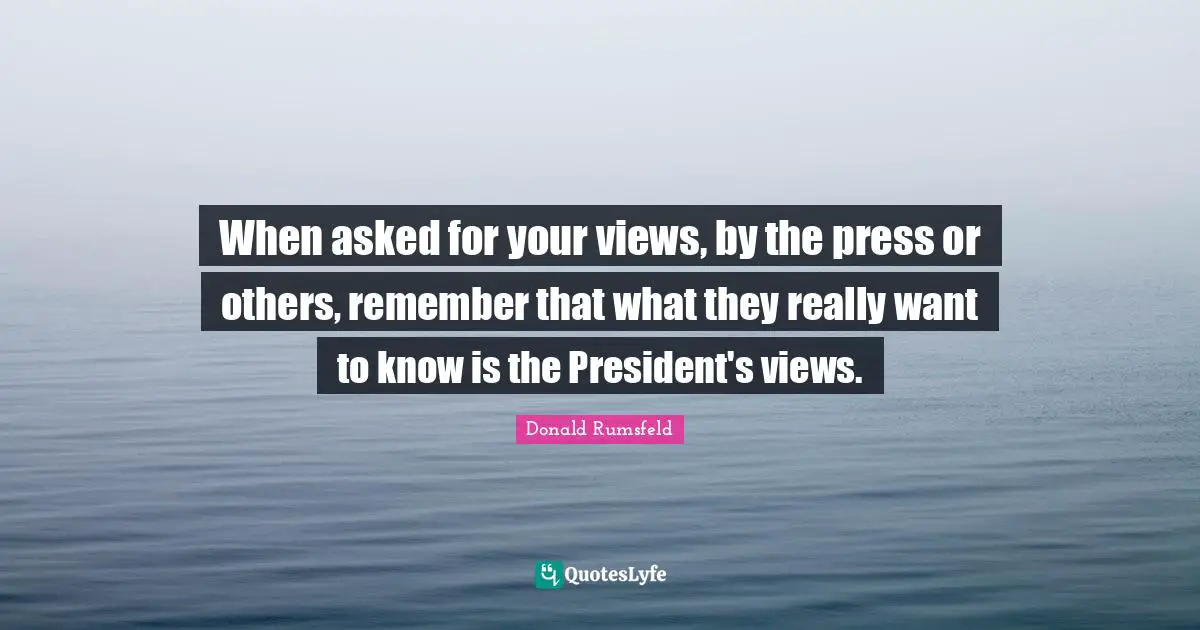 When asked for your views, by the press or others, remember that what they really want to know is the President's views.