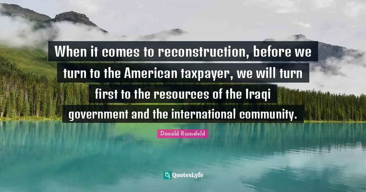 When it comes to reconstruction, before we turn to the American taxpayer, we will turn first to the resources of the Iraqi government and the international community.