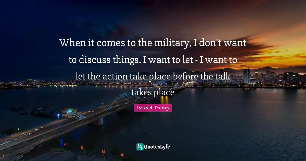 When it comes to the military, I don't want to discuss things. I want to let - I want to let the action take place before the talk takes place