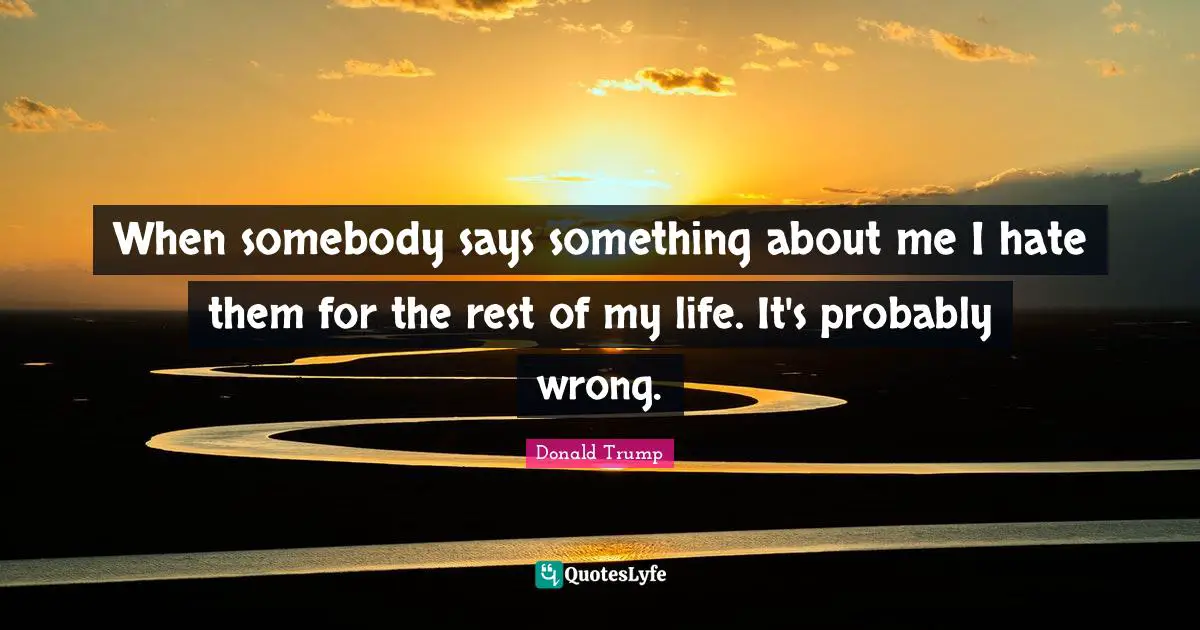 When somebody says something about me I hate them for the rest of my life. It's probably wrong.