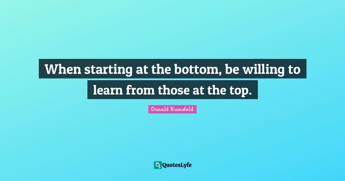 When starting at the bottom, be willing to learn from those at the top.