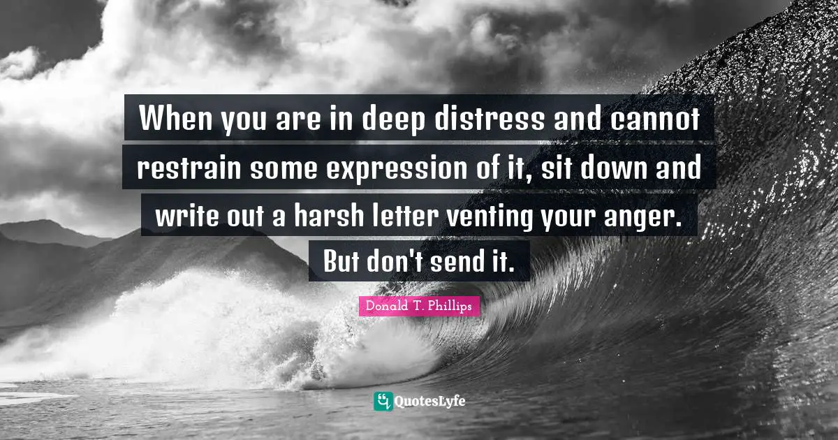 When you are in deep distress and cannot restrain some expression of it, sit down and write out a harsh letter venting your anger. But don't send it.