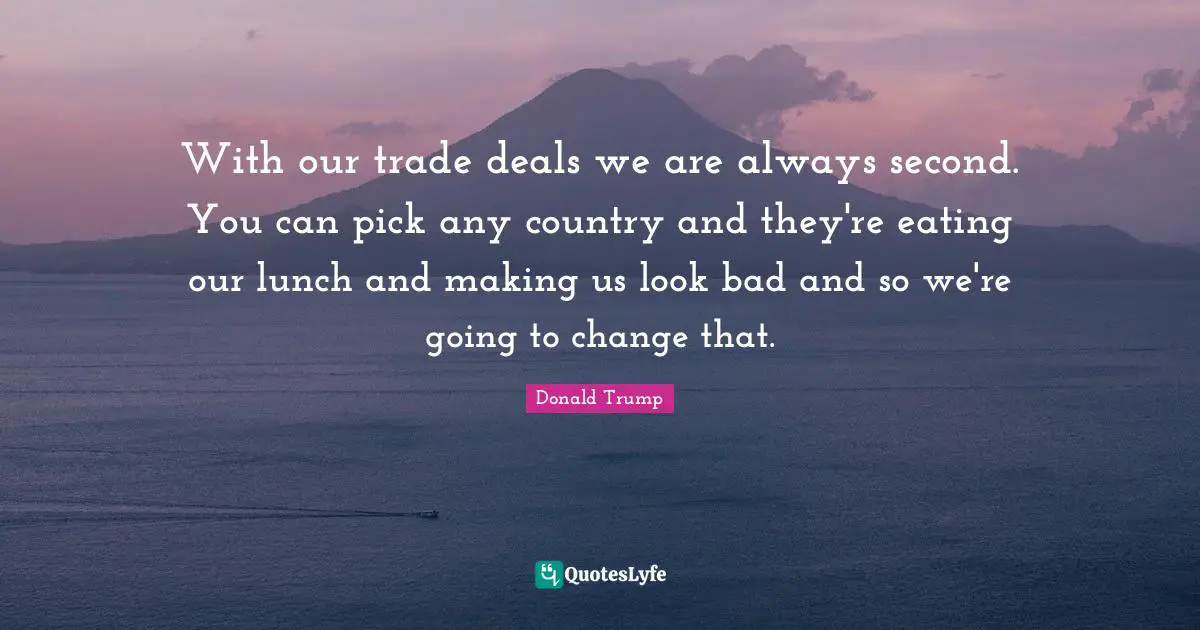 With our trade deals we are always second. You can pick any country and they're eating our lunch and making us look bad and so we're going to change that.