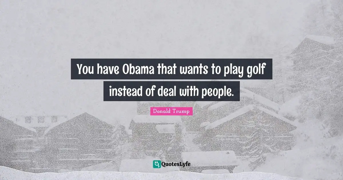 You have Obama that wants to play golf instead of deal with people.