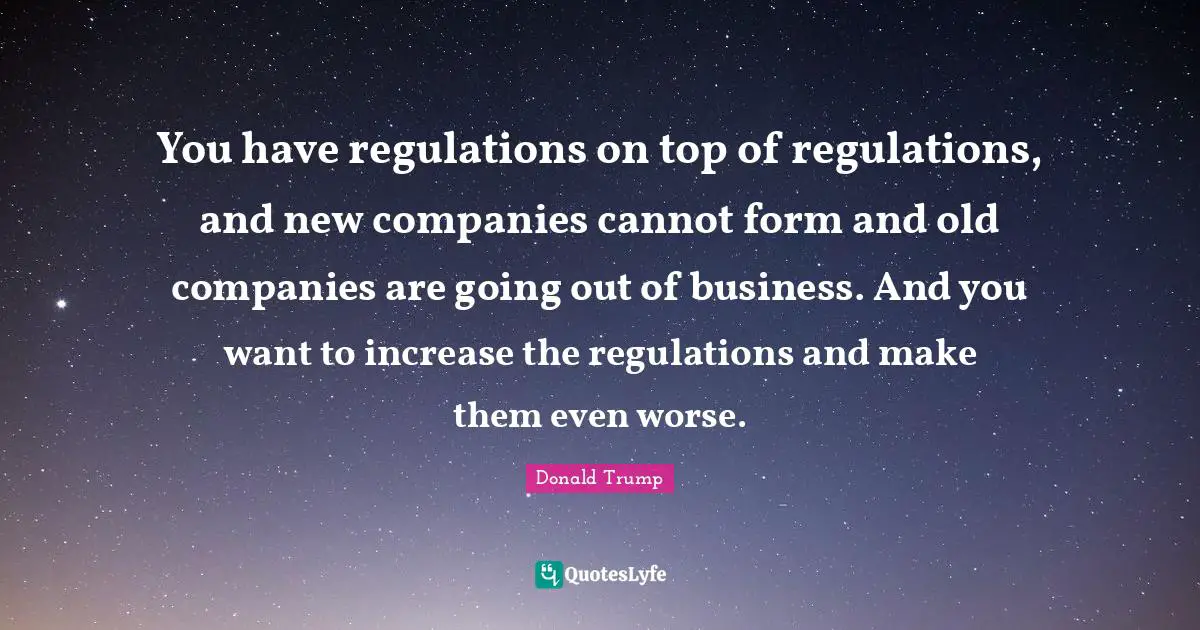 Regulation Quotes: "You have regulations on top of regulations, and new companies cannot form and old companies are going out of business. And you want to increase the regulations and make them even worse."