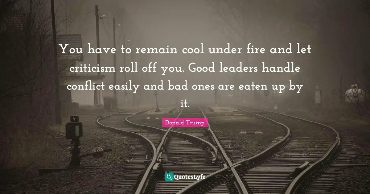 You have to remain cool under fire and let criticism roll off you. Good leaders handle conflict easily and bad ones are eaten up by it.