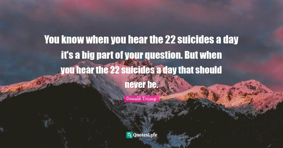 You know when you hear the 22 suicides a day it's a big part of your question. But when you hear the 22 suicides a day that should never be.