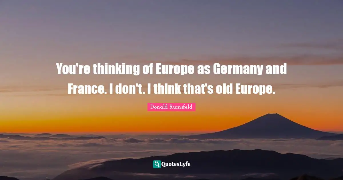 You're thinking of Europe as Germany and France. I don't. I think that's old Europe.