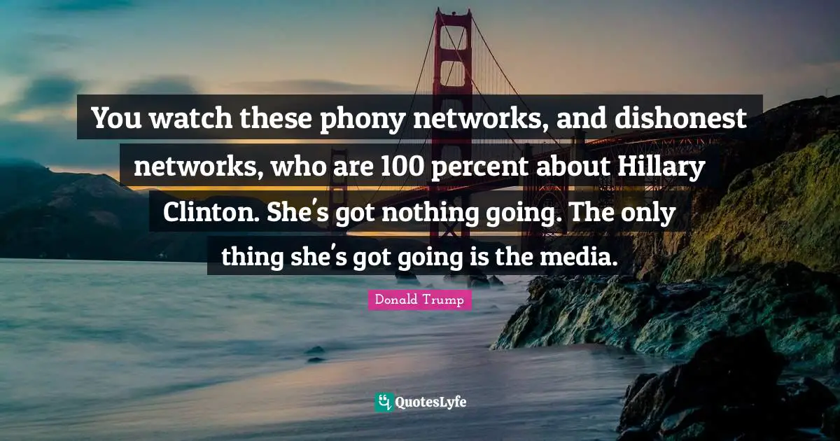 You watch these phony networks, and dishonest networks, who are 100 percent about Hillary Clinton. She's got nothing going. The only thing she's got going is the media.