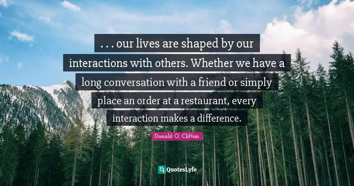 Interaction Quotes: ". . . our lives are shaped by our interactions with others. Whether we have a long conversation with a friend or simply place an order at a restaurant, every interaction makes a difference."