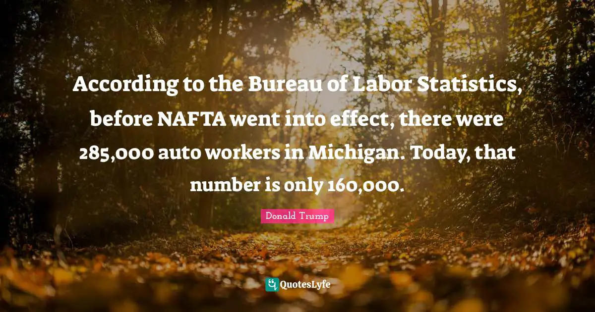 According to the Bureau of Labor Statistics, before NAFTA went into effect, there were 285,000 auto workers in Michigan. Today, that number is only 160,000.