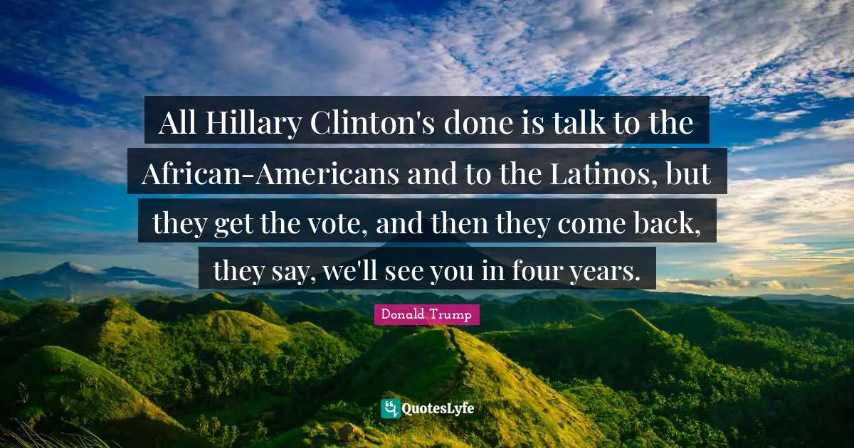 All Hillary Clinton's done is talk to the African-Americans and to the Latinos, but they get the vote, and then they come back, they say, we'll see you in four years.