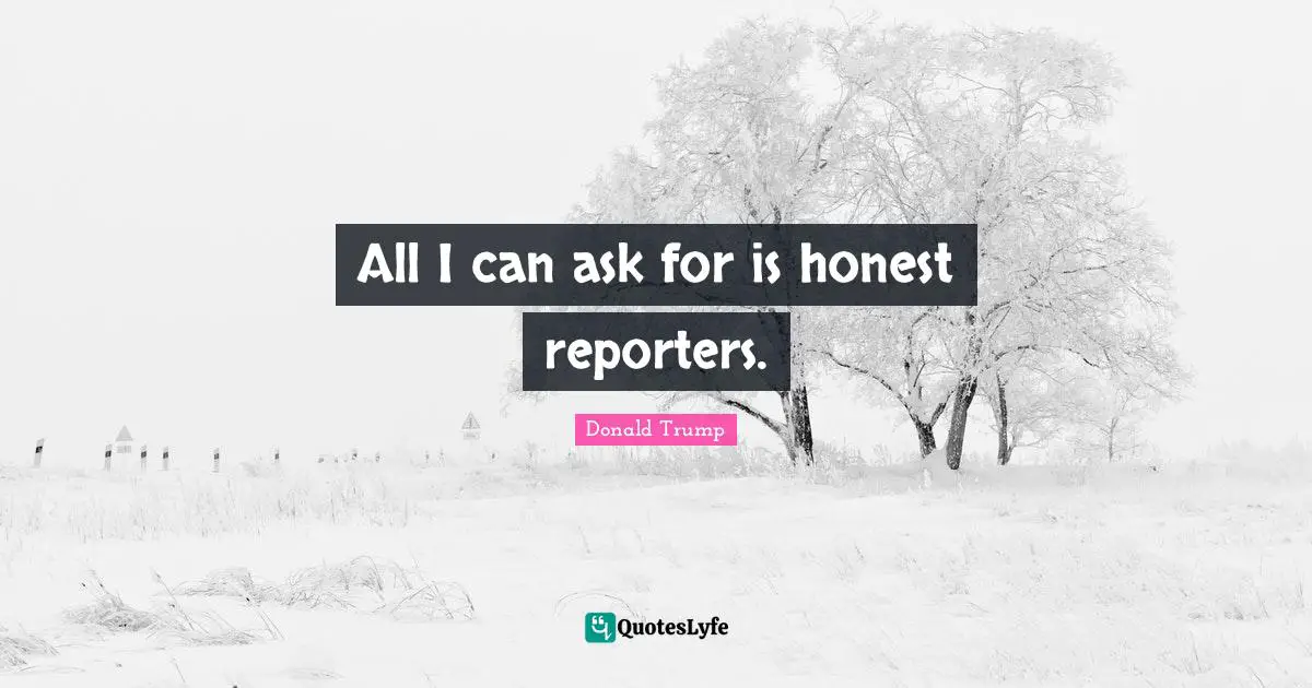 All I can ask for is honest reporters.
