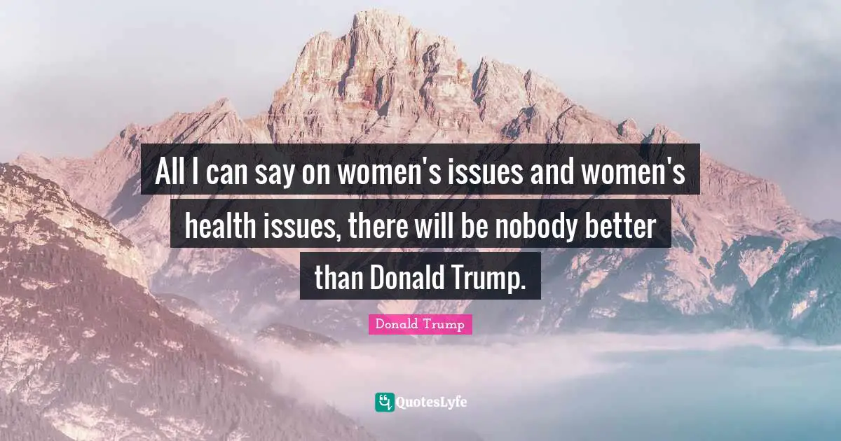 All I can say on women's issues and women's health issues, there will be nobody better than Donald Trump.