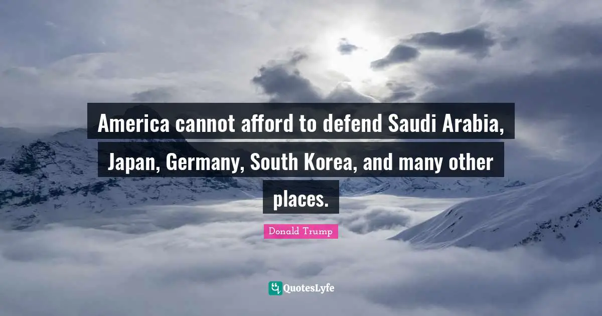 America cannot afford to defend Saudi Arabia, Japan, Germany, South Korea, and many other places.