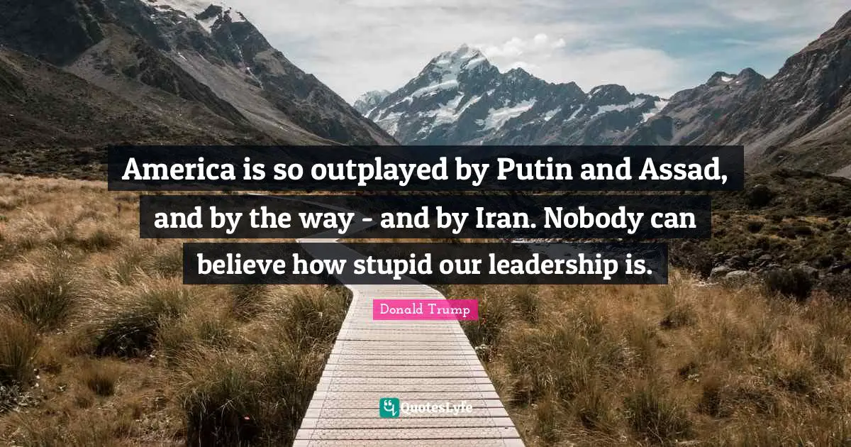 America is so outplayed by Putin and Assad, and by the way - and by Iran. Nobody can believe how stupid our leadership is.