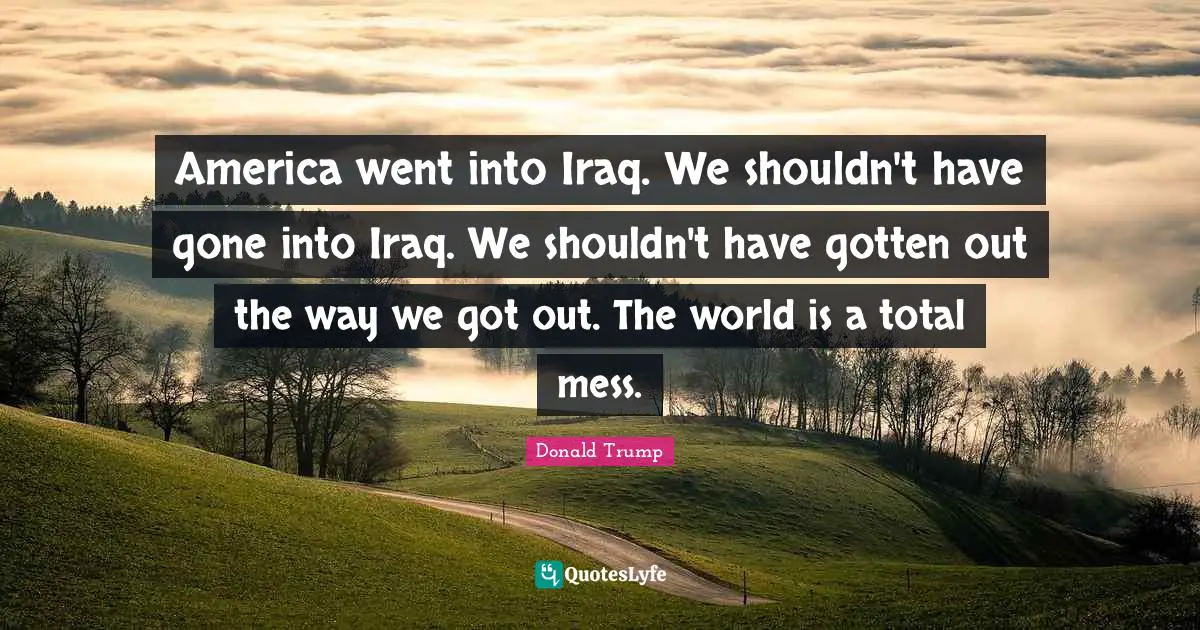 America went into Iraq. We shouldn't have gone into Iraq. We shouldn't have gotten out the way we got out. The world is a total mess.