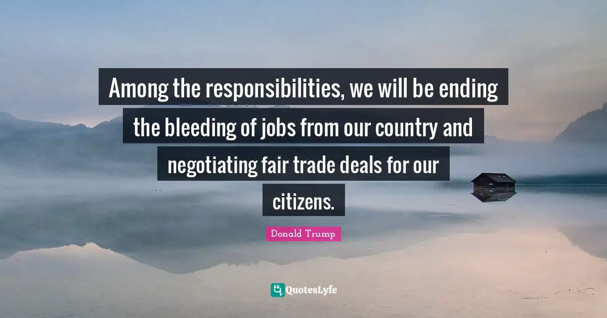 Among the responsibilities, we will be ending the bleeding of jobs from our country and negotiating fair trade deals for our citizens.