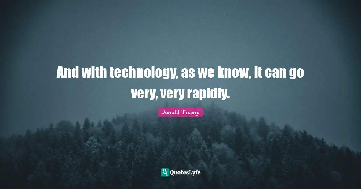 And with technology, as we know, it can go very, very rapidly.