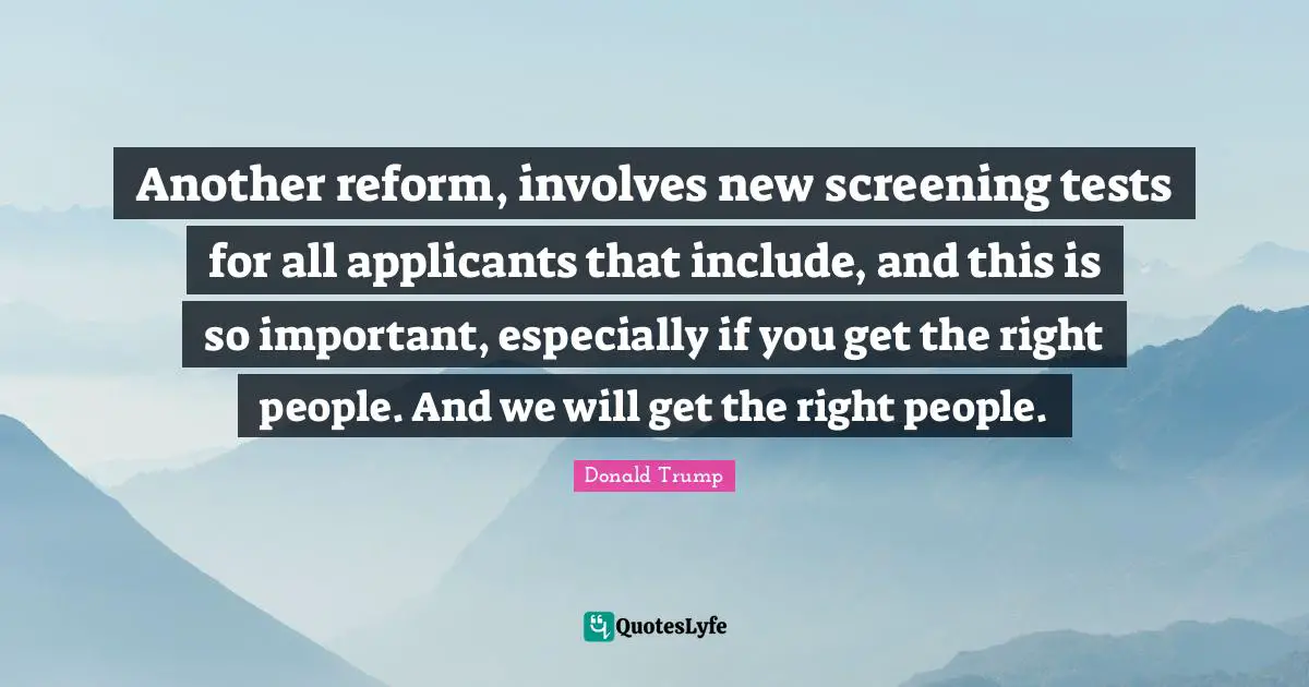 Another reform, involves new screening tests for all applicants that include, and this is so important, especially if you get the right people. And we will get the right people.