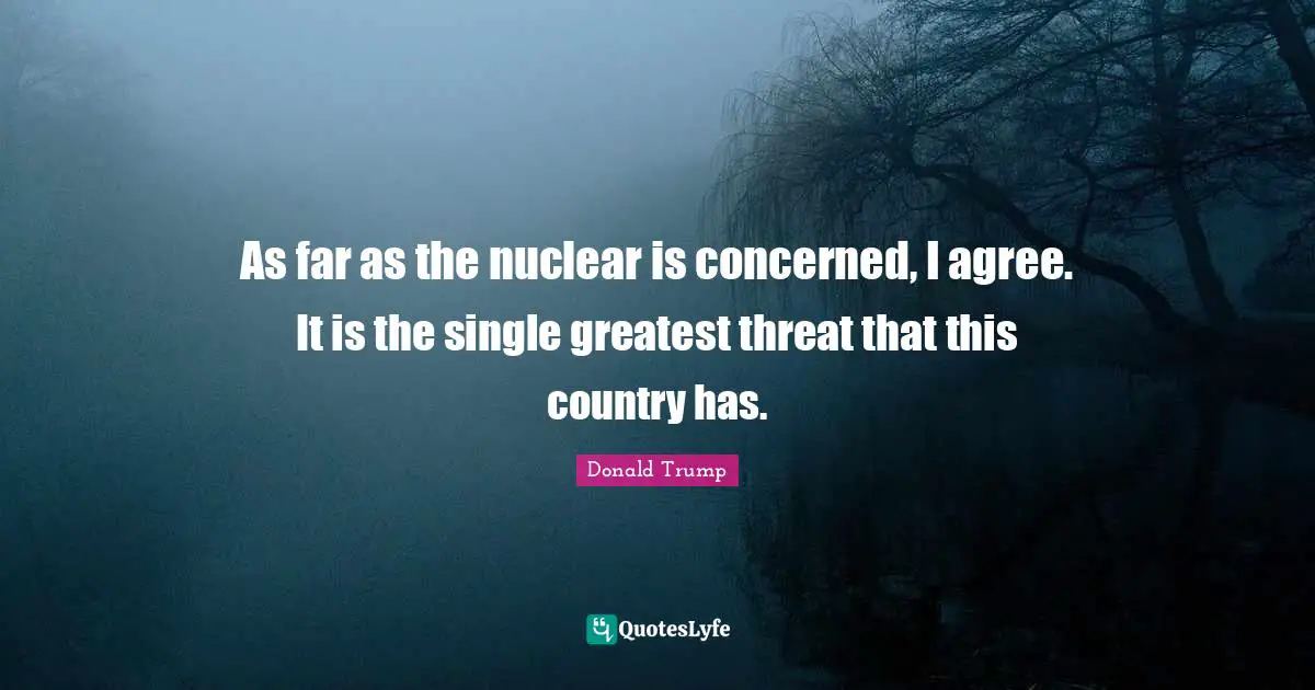 As far as the nuclear is concerned, I agree. It is the single greatest threat that this country has.