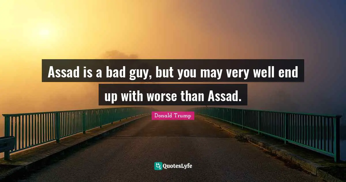Assad is a bad guy, but you may very well end up with worse than Assad.