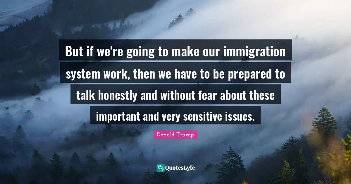 But if we're going to make our immigration system work, then we have to be prepared to talk honestly and without fear about these important and very sensitive issues.
