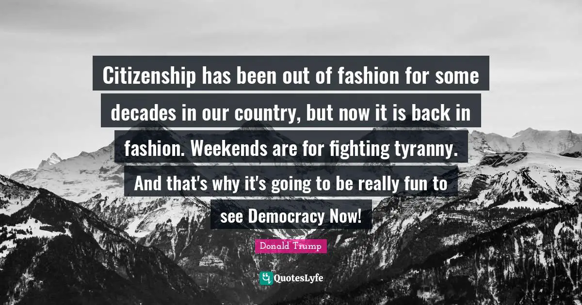 Citizenship has been out of fashion for some decades in our country, but now it is back in fashion. Weekends are for fighting tyranny. And that's why it's going to be really fun to see Democracy Now!