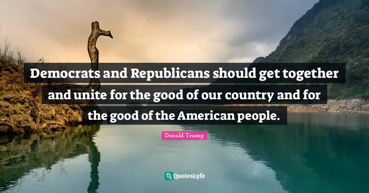 Democrats and Republicans should get together and unite for the good of our country and for the good of the American people.