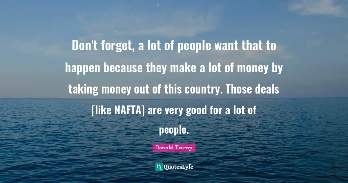 Don't forget, a lot of people want that to happen because they make a lot of money by taking money out of this country. Those deals [like NAFTA] are very good for a lot of people.