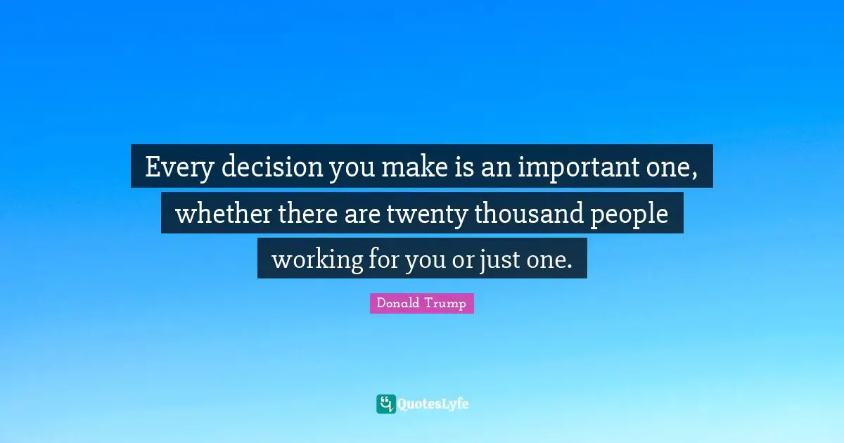 Every decision you make is an important one, whether there are twenty thousand people working for you or just one.