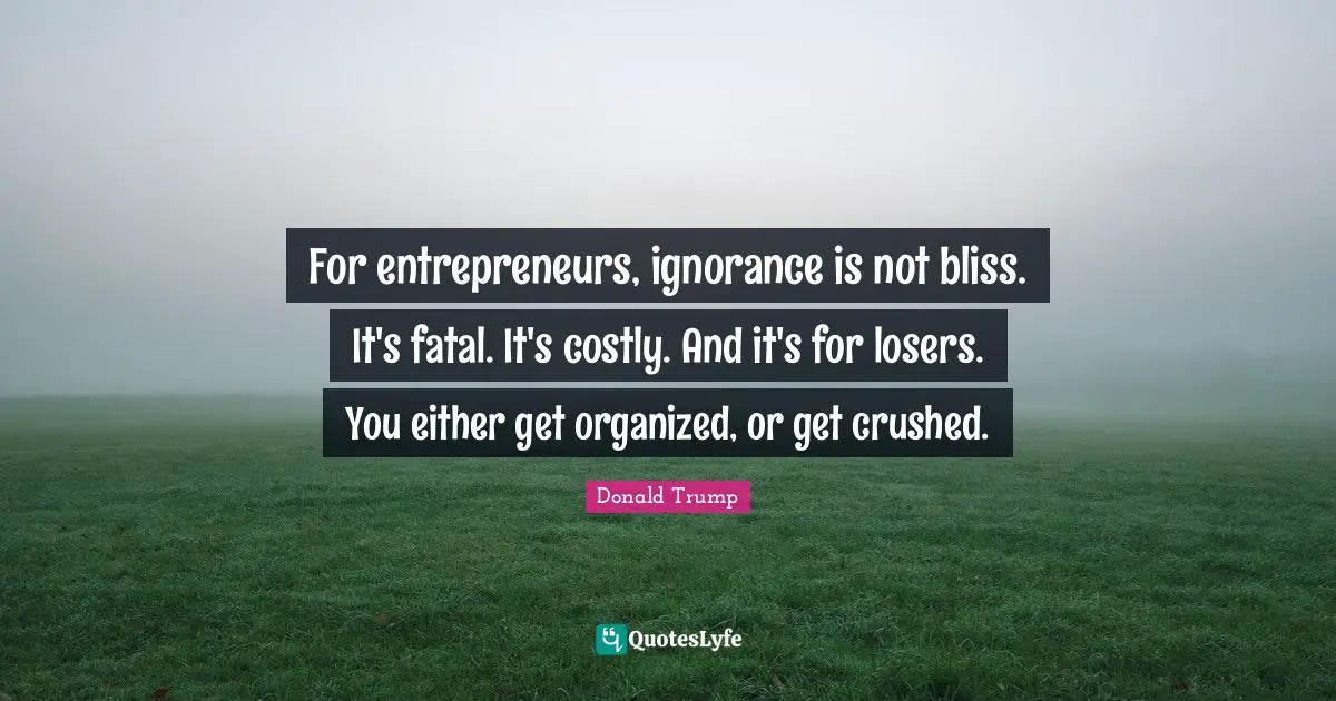 For entrepreneurs, ignorance is not bliss. It's fatal. It's costly. And it's for losers. You either get organized, or get crushed.