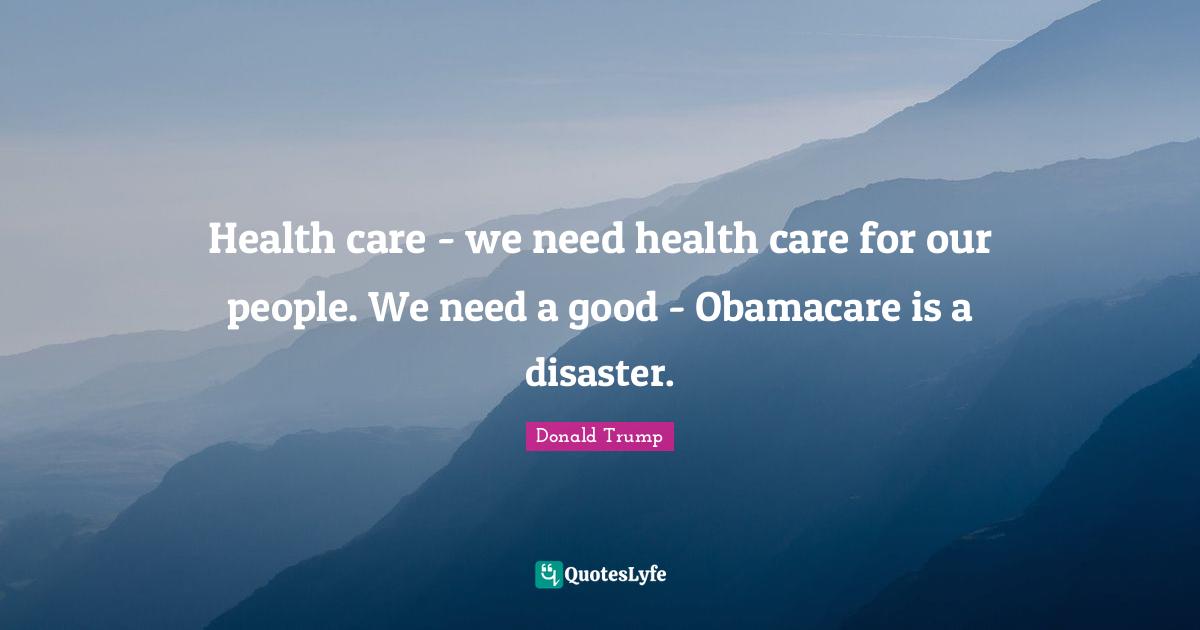 Health care - we need health care for our people. We need a good - Obamacare is a disaster.