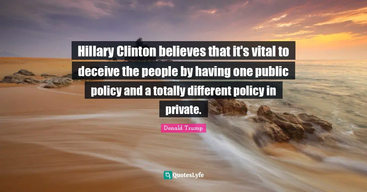 Public Policy Quotes: "Hillary Clinton believes that it's vital to deceive the people by having one public policy and a totally different policy in private."