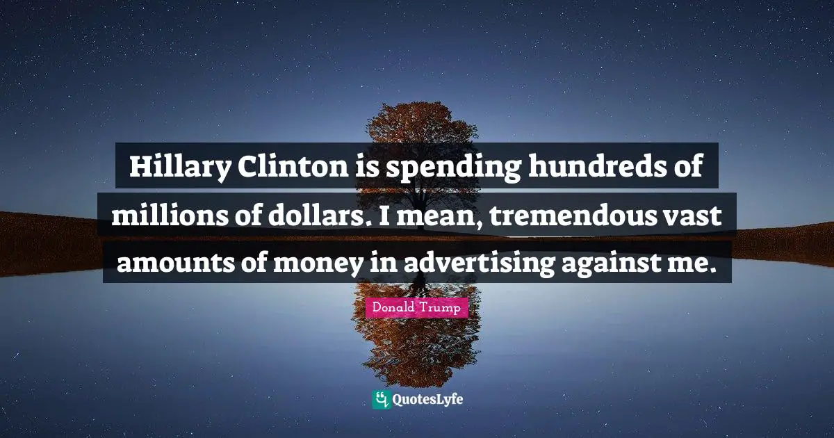 Hillary Clinton is spending hundreds of millions of dollars. I mean, tremendous vast amounts of money in advertising against me.