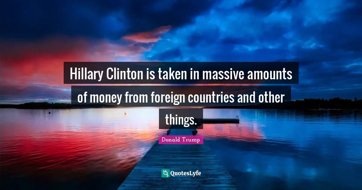 Hillary Clinton is taken in massive amounts of money from foreign countries and other things.