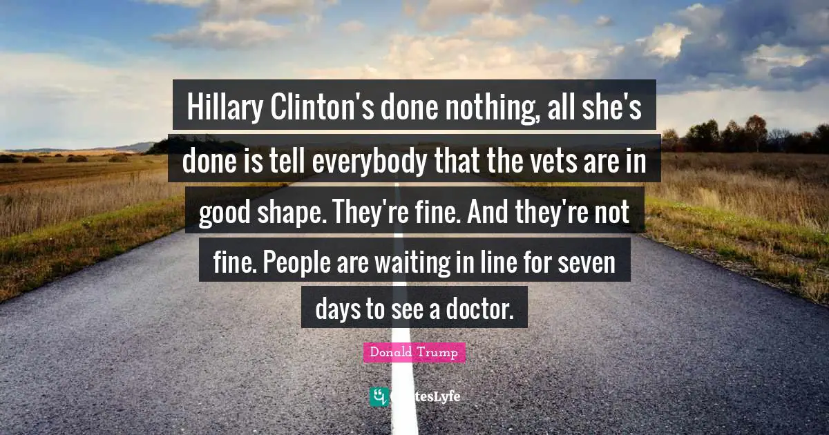 Vets Quotes: "Hillary Clinton's done nothing, all she's done is tell everybody that the vets are in good shape. They're fine. And they're not fine. People are waiting in line for seven days to see a doctor."