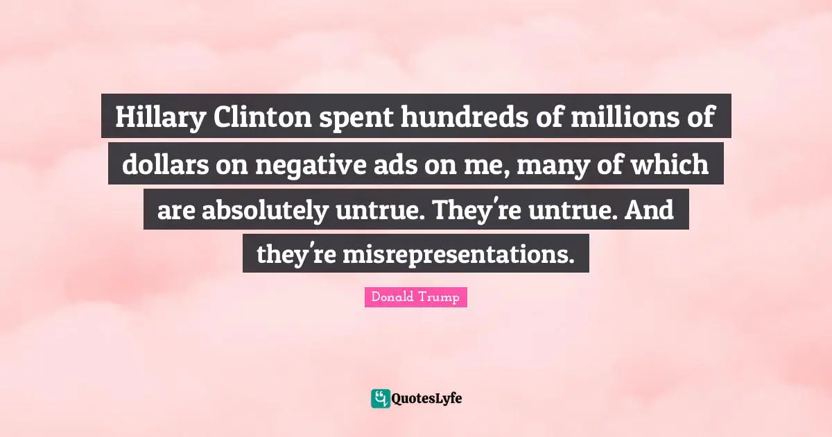 Hillary Clinton spent hundreds of millions of dollars on negative ads on me, many of which are absolutely untrue. They're untrue. And they're misrepresentations.