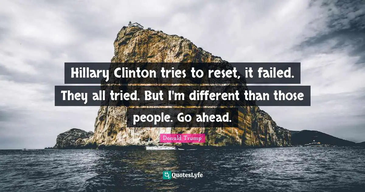 Hillary Clinton tries to reset, it failed. They all tried. But I'm different than those people. Go ahead.