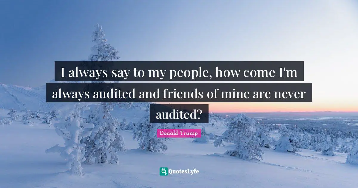 I always say to my people, how come I'm always audited and friends of mine are never audited?
