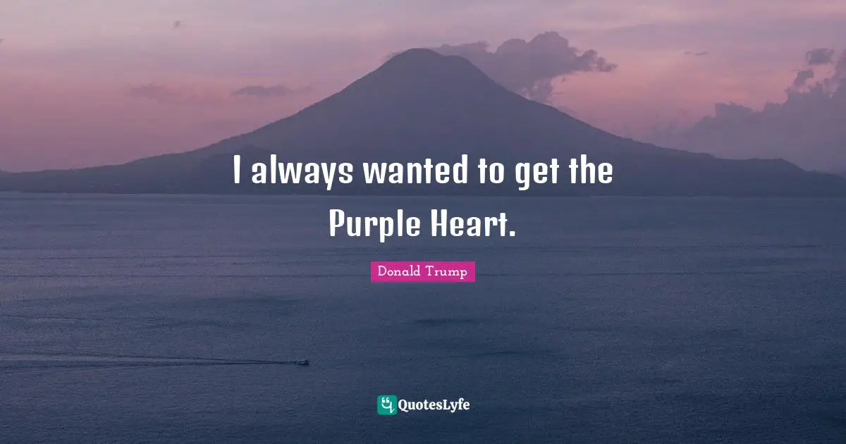I always wanted to get the Purple Heart.