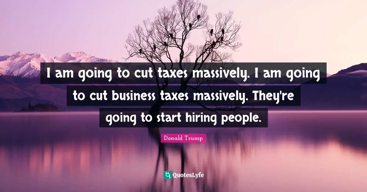 I am going to cut taxes massively. I am going to cut business taxes massively. They're going to start hiring people.