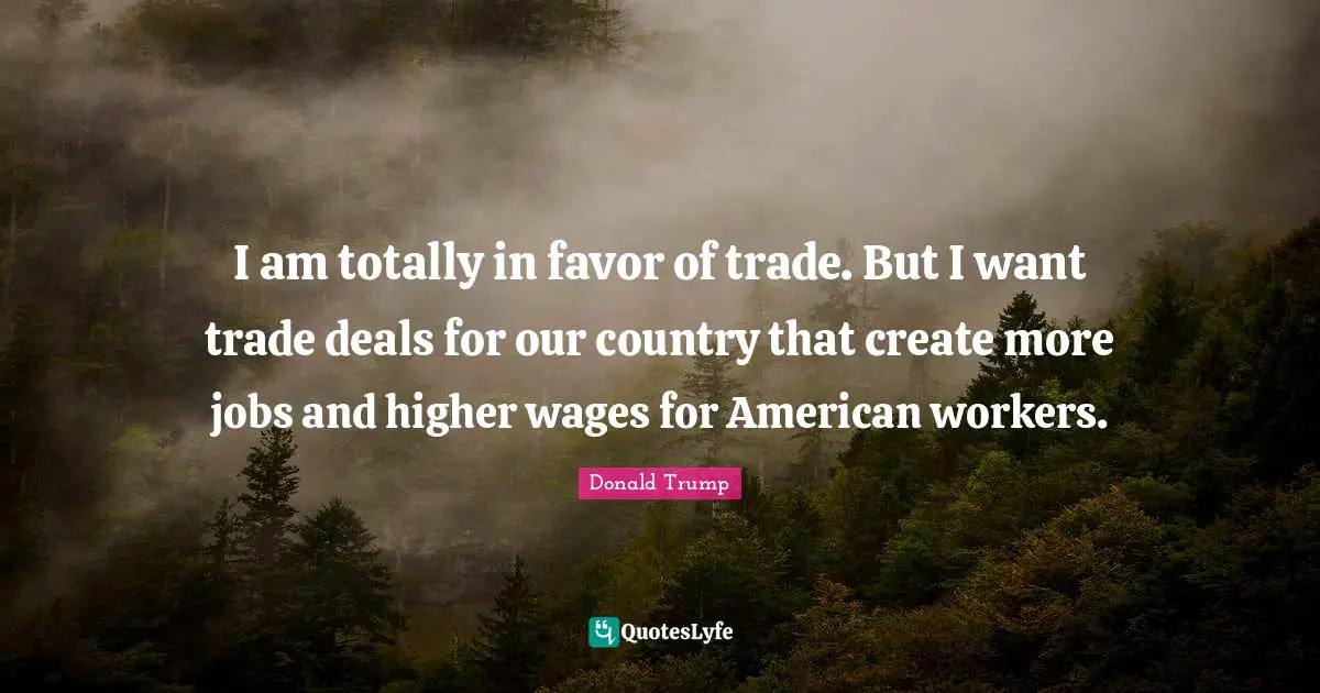 I am totally in favor of trade. But I want trade deals for our country that create more jobs and higher wages for American workers.
