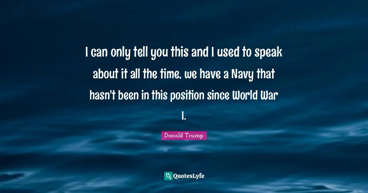 I can only tell you this and I used to speak about it all the time, we have a Navy that hasn't been in this position since World War I.