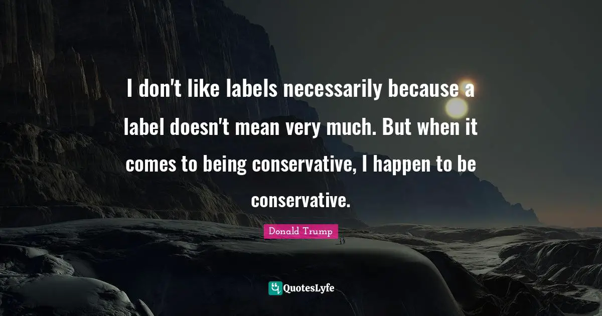 I don't like labels necessarily because a label doesn't mean very much. But when it comes to being conservative, I happen to be conservative.