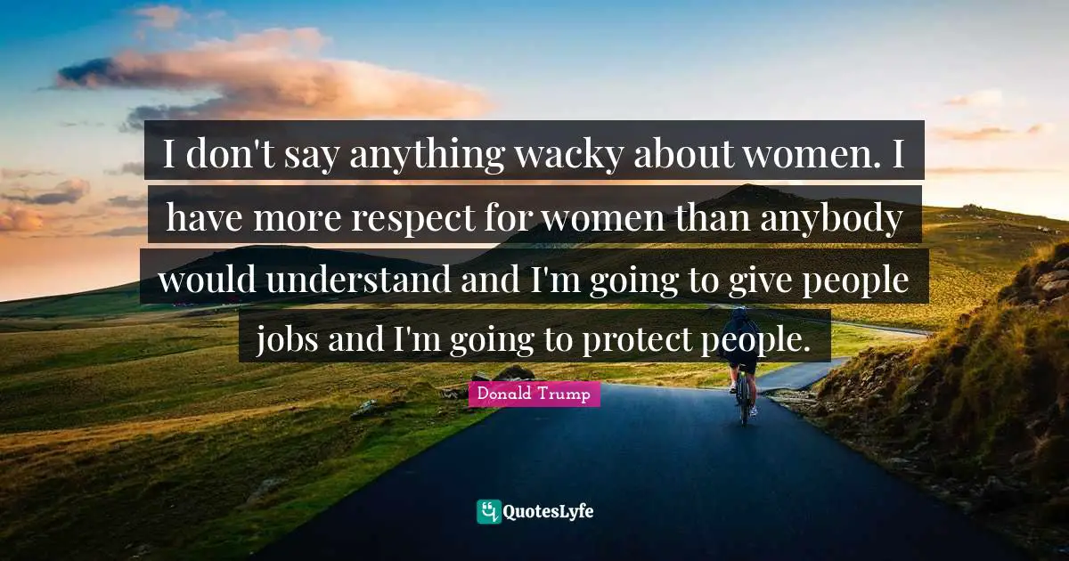 I don't say anything wacky about women. I have more respect for women than anybody would understand and I'm going to give people jobs and I'm going to protect people.