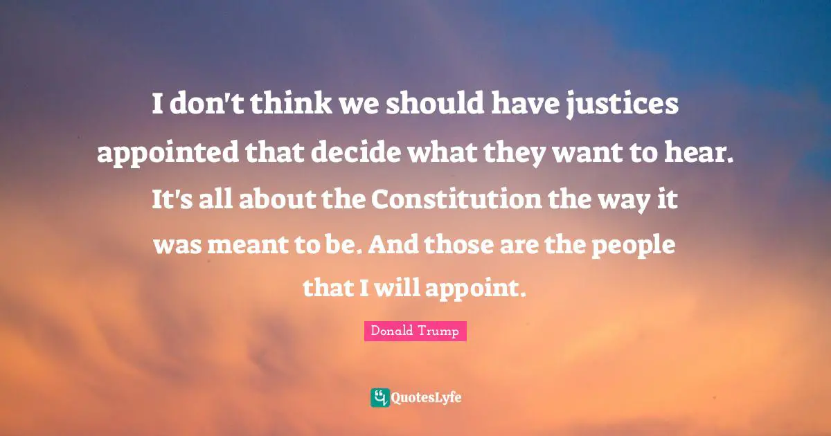 I don't think we should have justices appointed that decide what they want to hear. It's all about the Constitution the way it was meant to be. And those are the people that I will appoint.