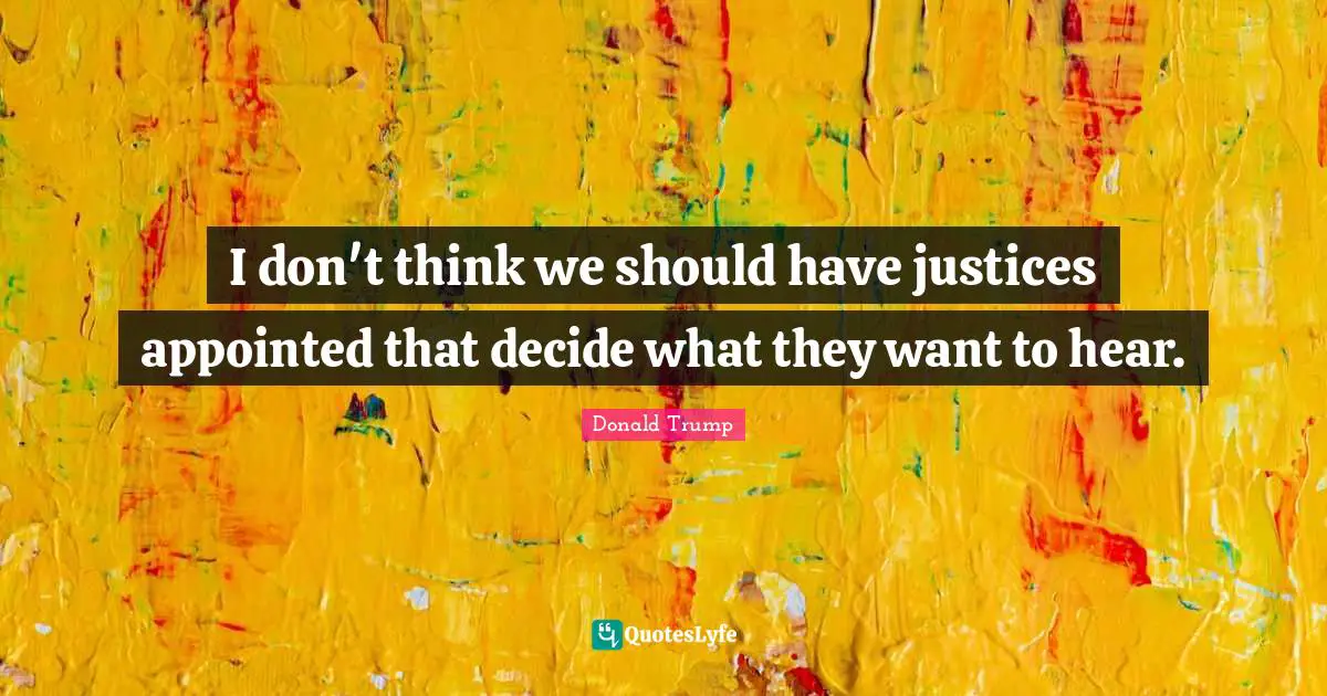 I don't think we should have justices appointed that decide what they want to hear.